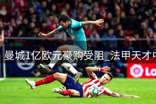 曼城1亿欧元豪购受阻 法甲天才中场转会谈崩关键因素曝光