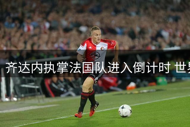齐达内执掌法国队进入倒计时 世界杯争议与荣耀并存引热议