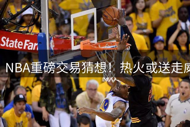 NBA重磅交易猜想！热火或送走威金斯，4亿先生哈登联手字母哥冲击总冠军